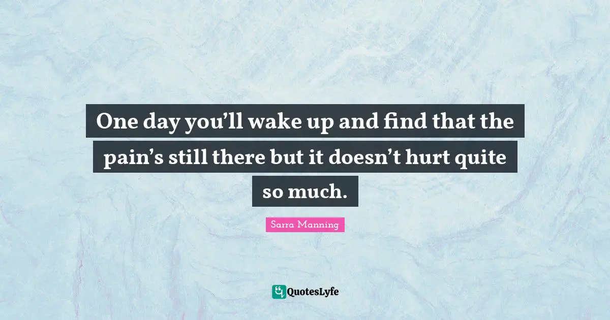 One day you’ll wake up and find that the pain’s still there but it doesn’t hurt quite so much.