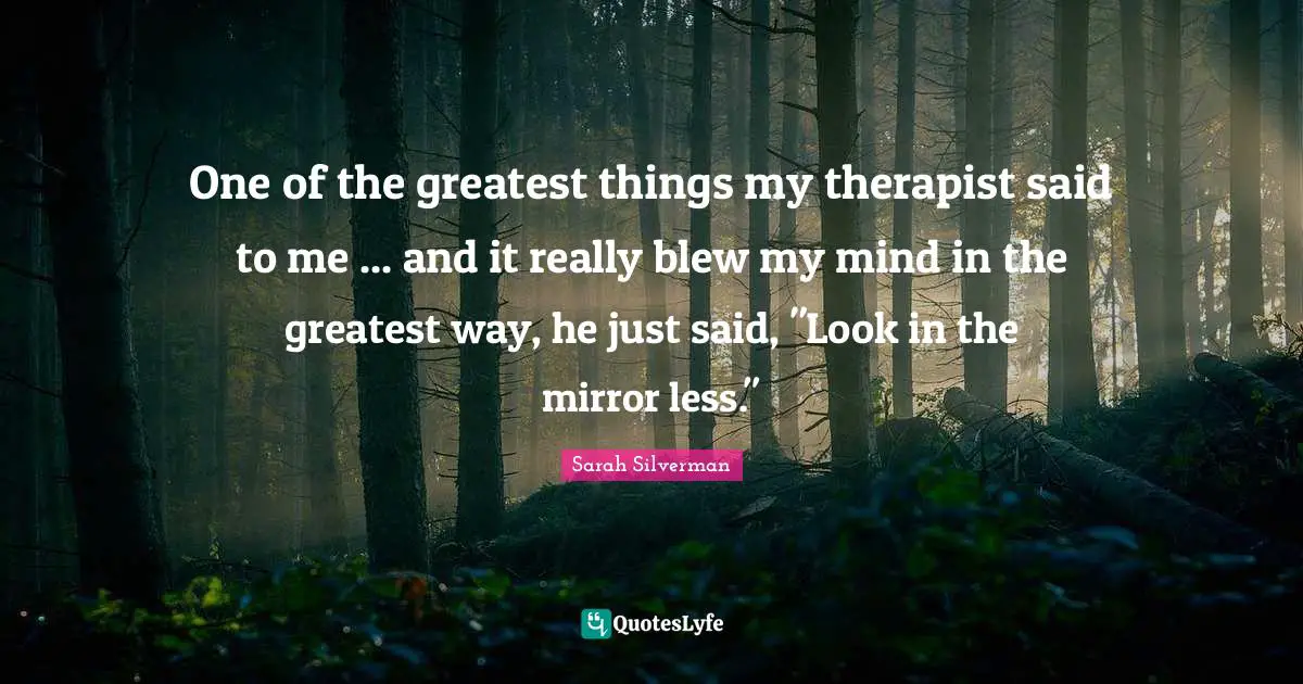 One of the greatest things my therapist said to me ... and it really blew my mind in the greatest way, he just said, "Look in the mirror less."