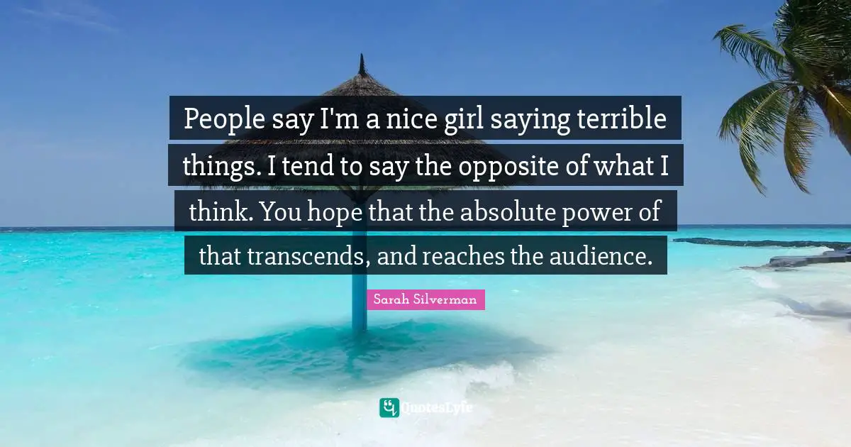 Sarah Silverman Quotes: "People say I'm a nice girl saying terrible things. I tend to say the opposite of what I think. You hope that the absolute power of that transcends, and reaches the audience."