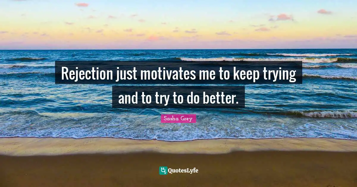 Rejection just motivates me to keep trying and to try to do better.