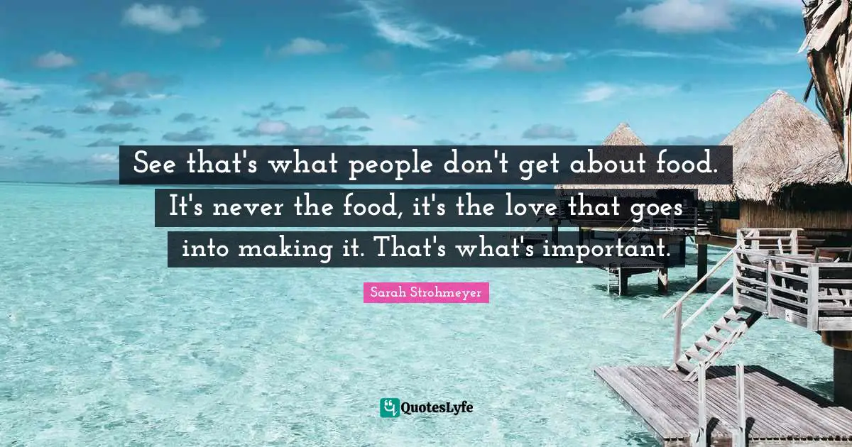 See that's what people don't get about food. It's never the food, it's the love that goes into making it. That's what's important.