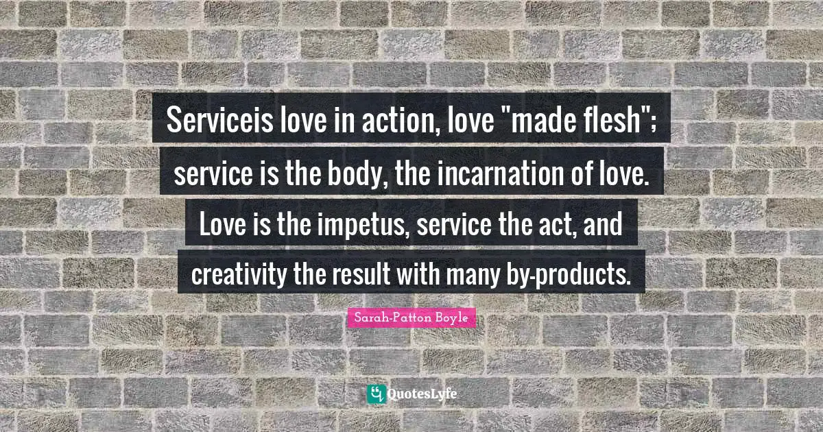 Serviceis love in action, love "made flesh"; service is the body, the incarnation of love. Love is the impetus, service the act, and creativity the result with many by-products.