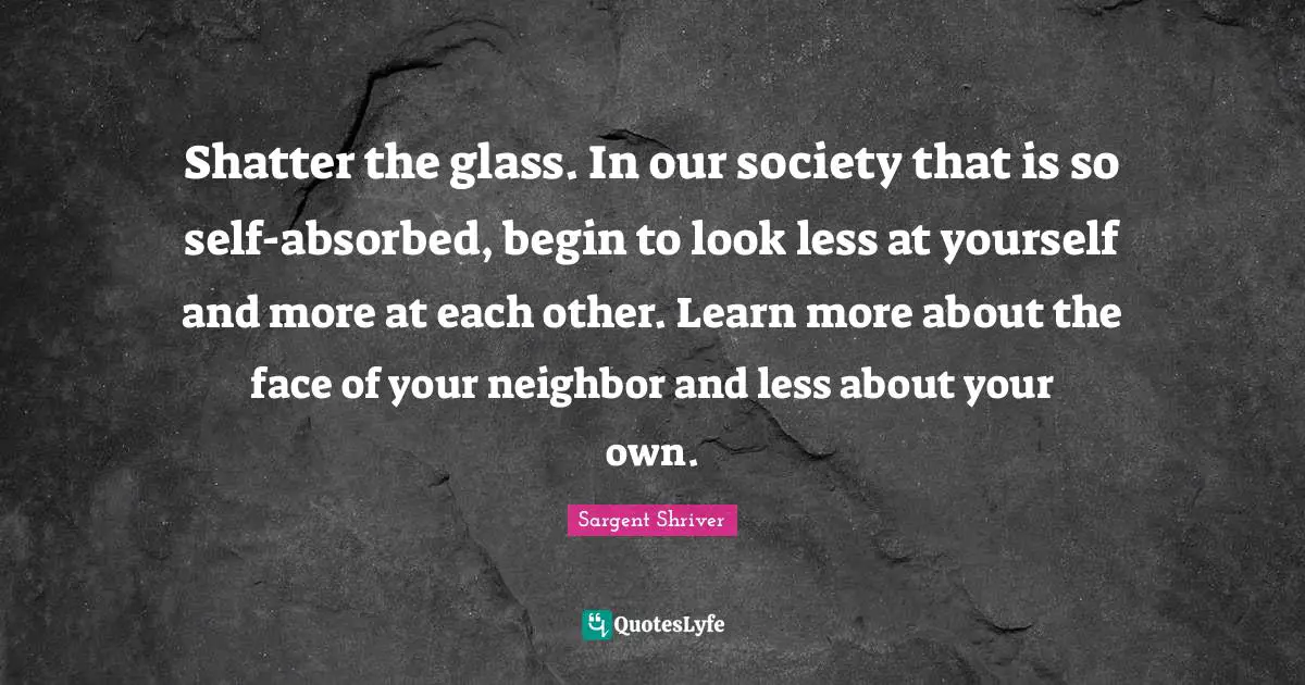 Shatter the glass. In our society that is so self-absorbed, begin to look less at yourself and more at each other. Learn more about the face of your neighbor and less about your own.