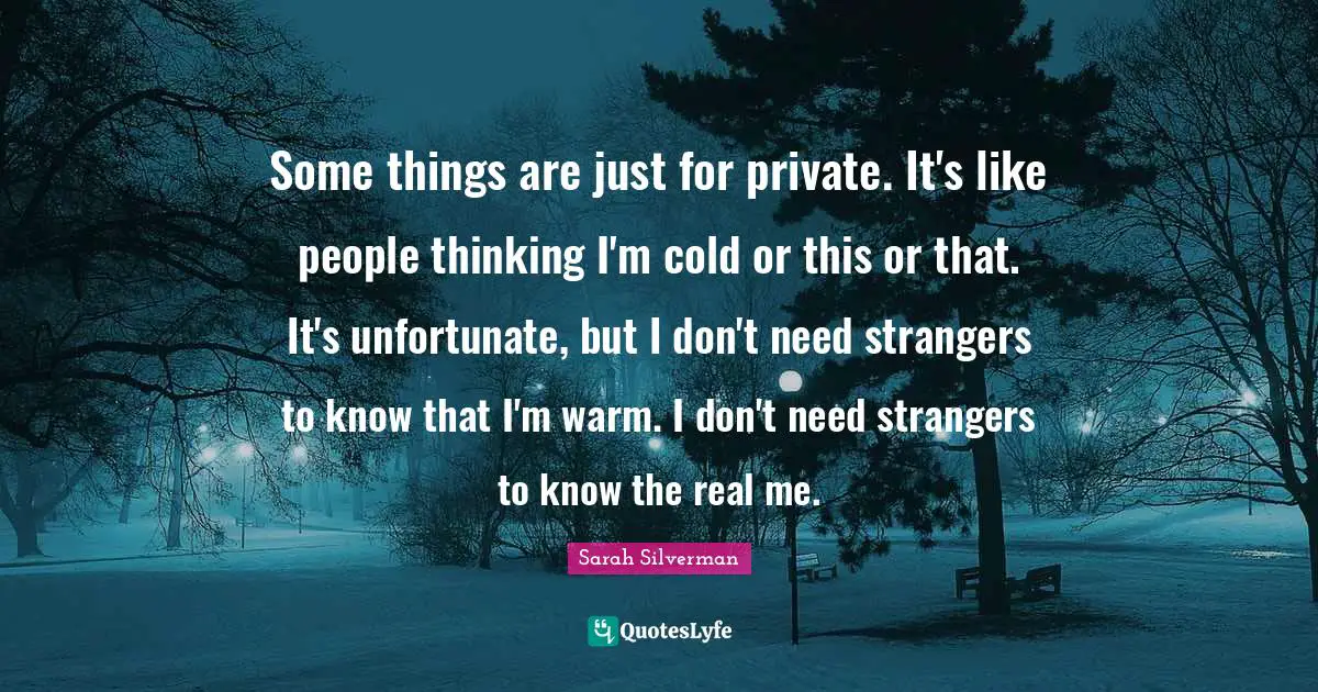 Some things are just for private. It's like people thinking I'm cold or this or that. It's unfortunate, but I don't need strangers to know that I'm warm. I don't need strangers to know the real me.