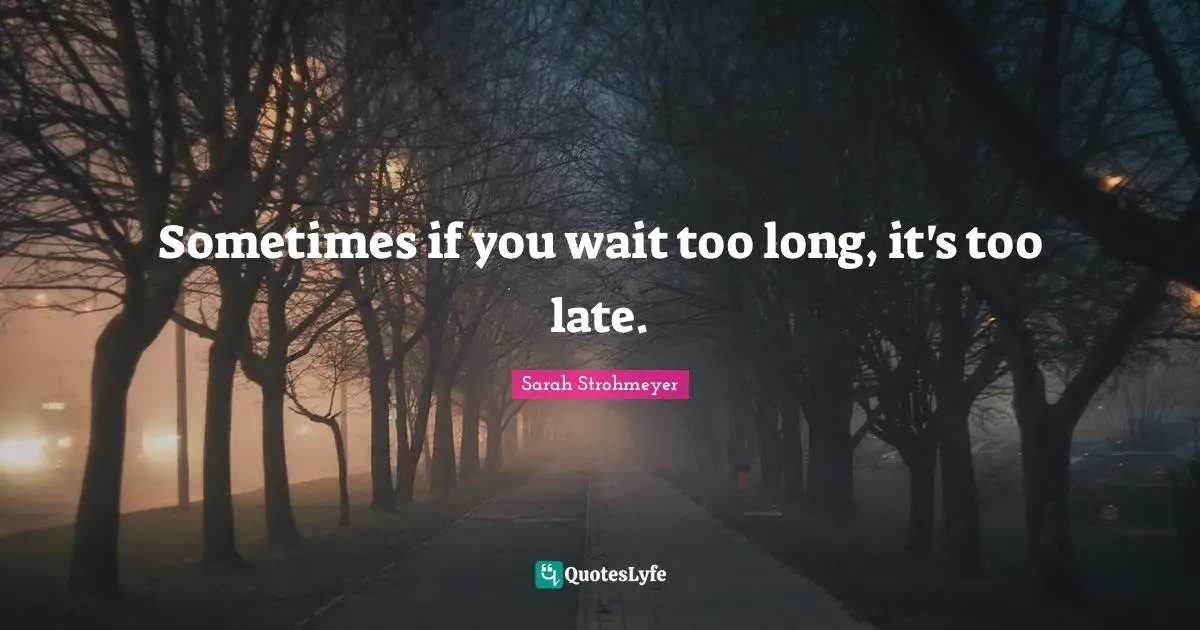 Sometimes if you wait too long, it's too late.