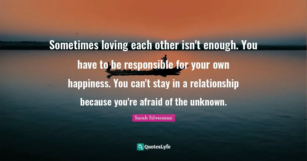 Sarah Silverman Quotes: "Sometimes loving each other isn't enough. You have to be responsible for your own happiness. You can't stay in a relationship because you're afraid of the unknown."