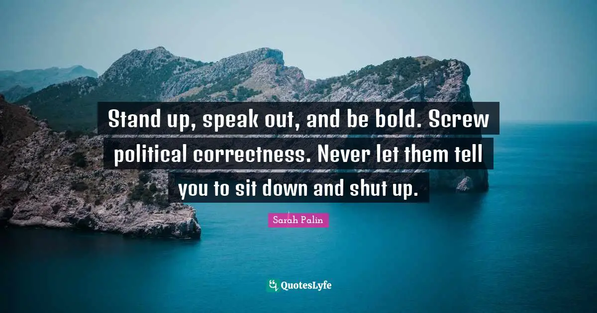 Stand up, speak out, and be bold. Screw political correctness. Never let them tell you to sit down and shut up.
