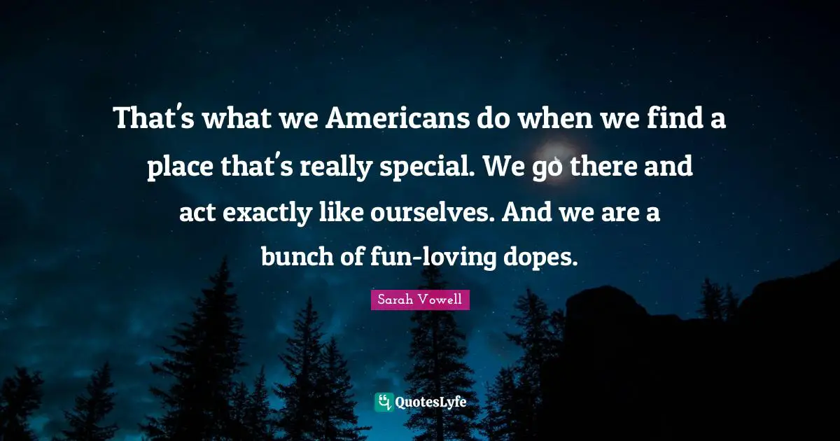 That's what we Americans do when we find a place that's really special. We go there and act exactly like ourselves. And we are a bunch of fun-loving dopes.