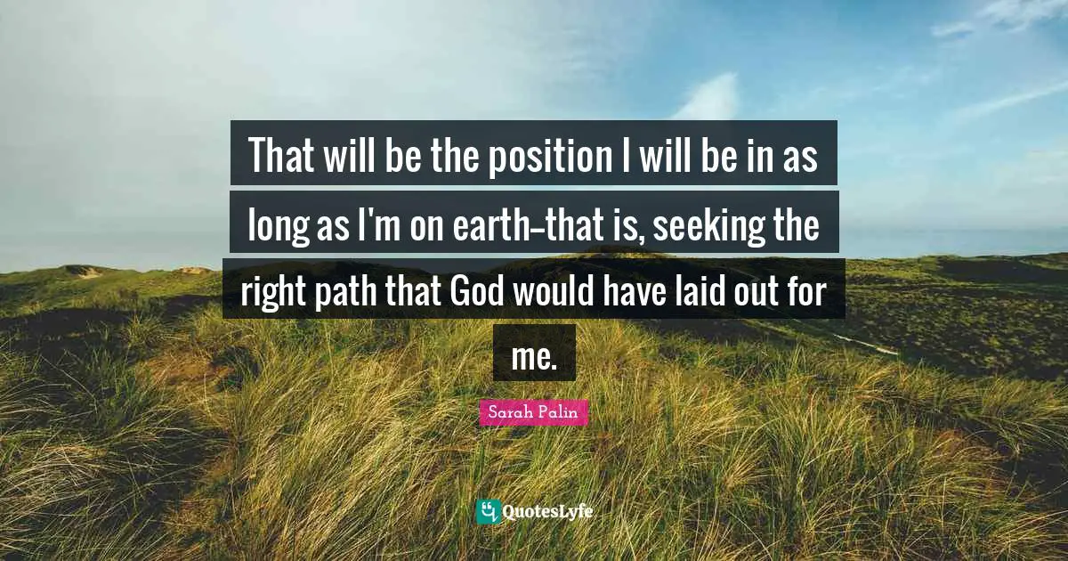 That will be the position I will be in as long as I'm on earth--that is, seeking the right path that God would have laid out for me.