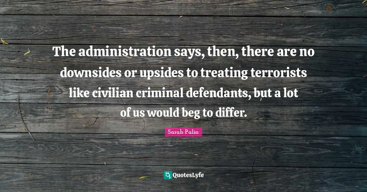The administration says, then, there are no downsides or upsides to treating terrorists like civilian criminal defendants, but a lot of us would beg to differ.