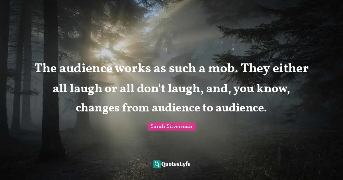 The audience works as such a mob. They either all laugh or all don't laugh, and, you know, changes from audience to audience.