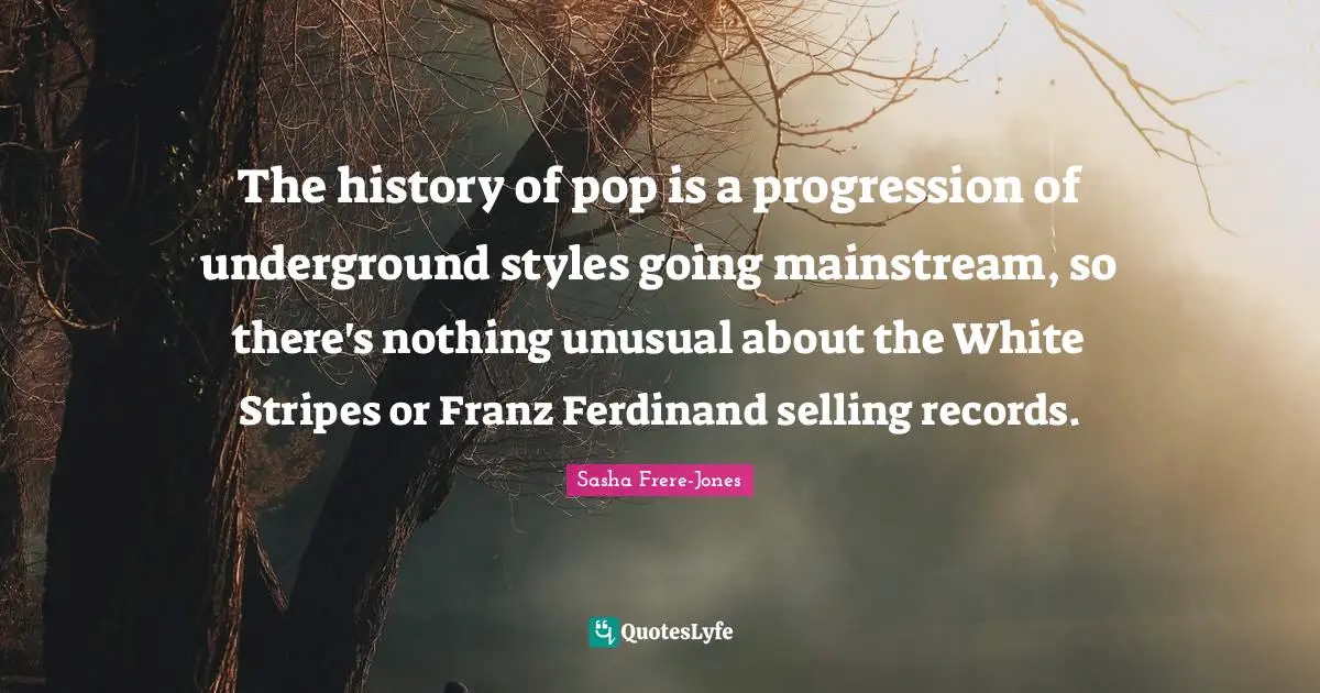 Sasha Frere-Jones Quotes: "The history of pop is a progression of underground styles going mainstream, so there's nothing unusual about the White Stripes or Franz Ferdinand selling records."