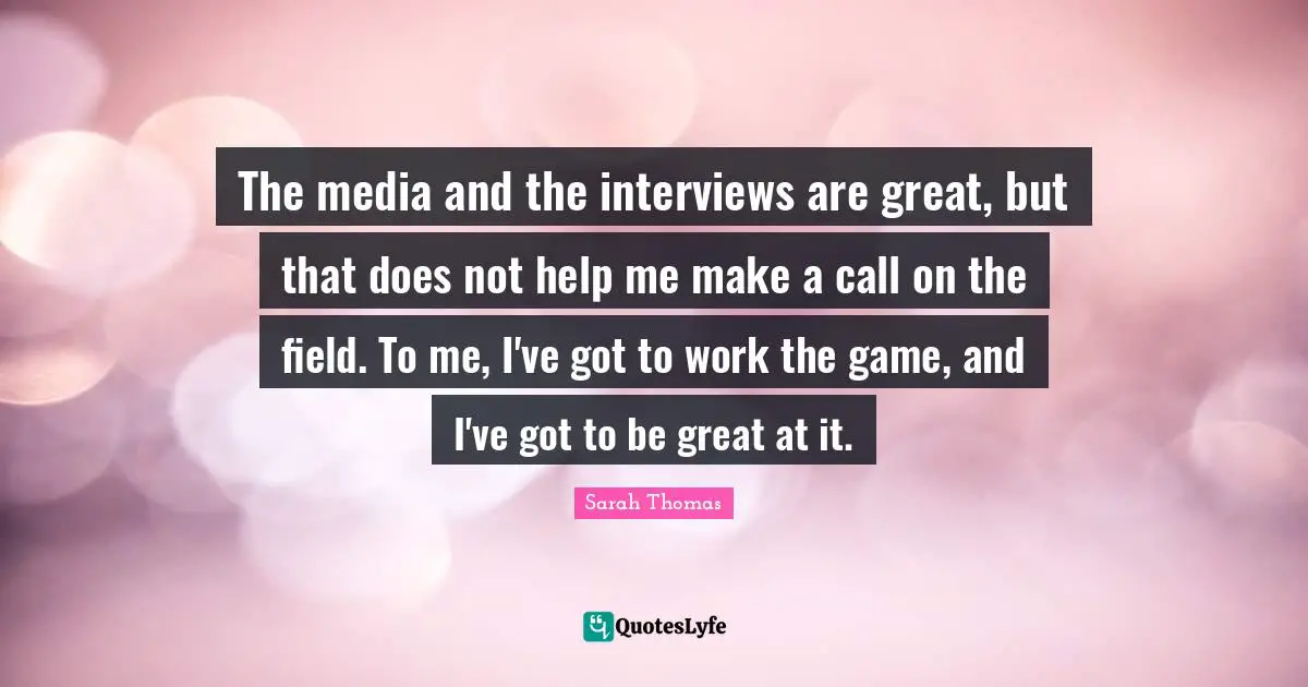 The media and the interviews are great, but that does not help me make a call on the field. To me, I've got to work the game, and I've got to be great at it.