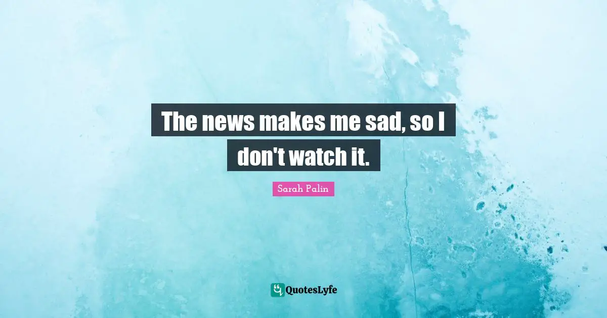 The news makes me sad, so I don't watch it.
