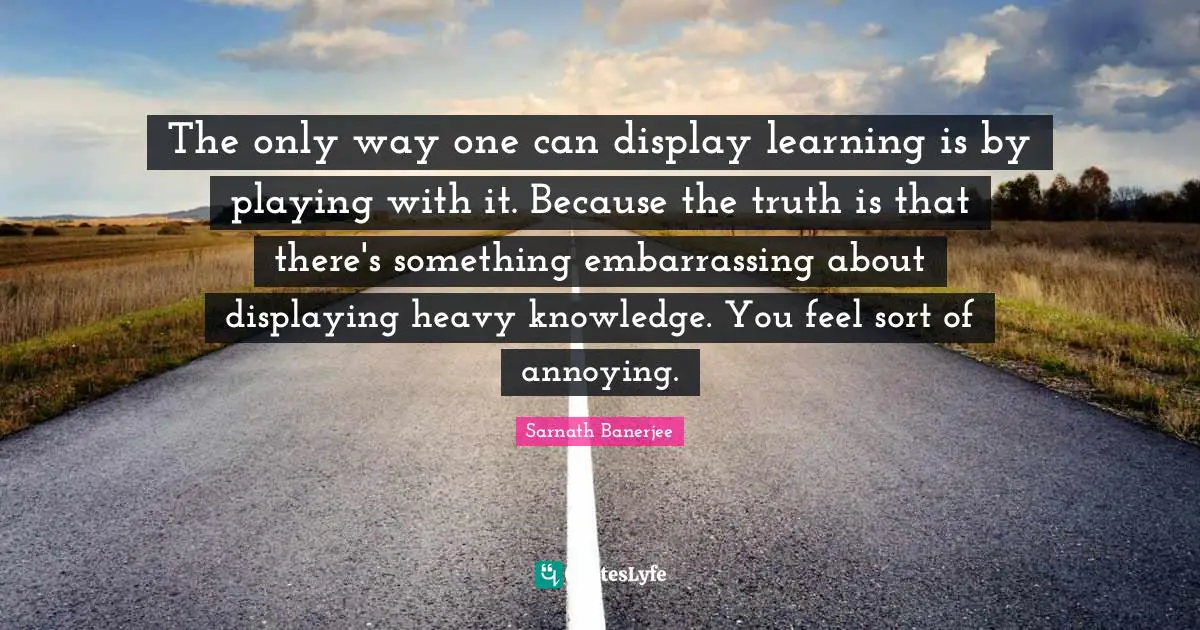 The only way one can display learning is by playing with it. Because the truth is that there's something embarrassing about displaying heavy knowledge. You feel sort of annoying.