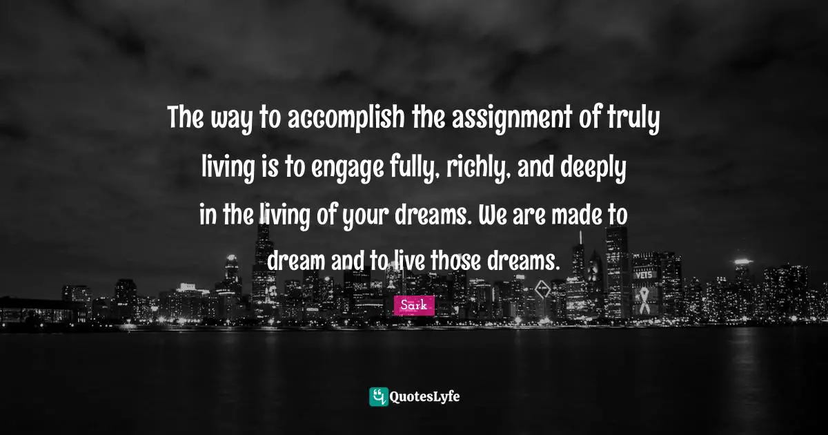 The way to accomplish the assignment of truly living is to engage fully, richly, and deeply in the living of your dreams. We are made to dream and to live those dreams.