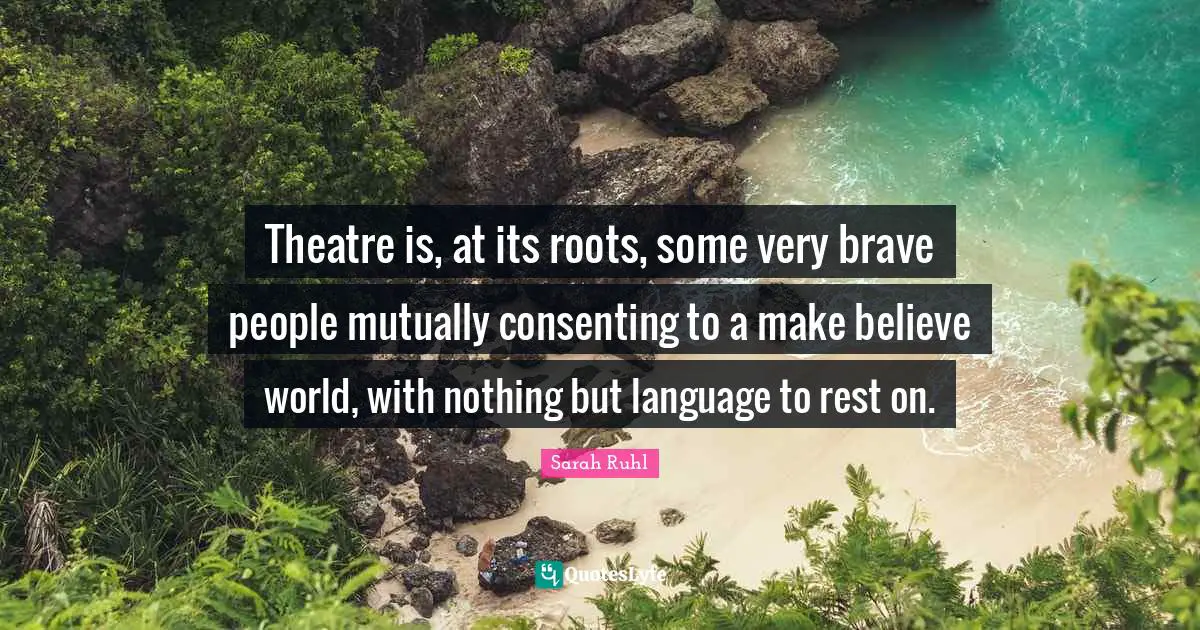 Make Believe Quotes: "Theatre is, at its roots, some very brave people mutually consenting to a make believe world, with nothing but language to rest on."