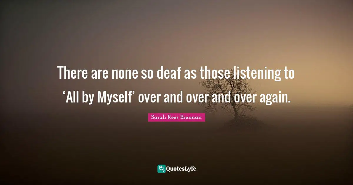 There are none so deaf as those listening to ‘All by Myself’ over and over and over again.