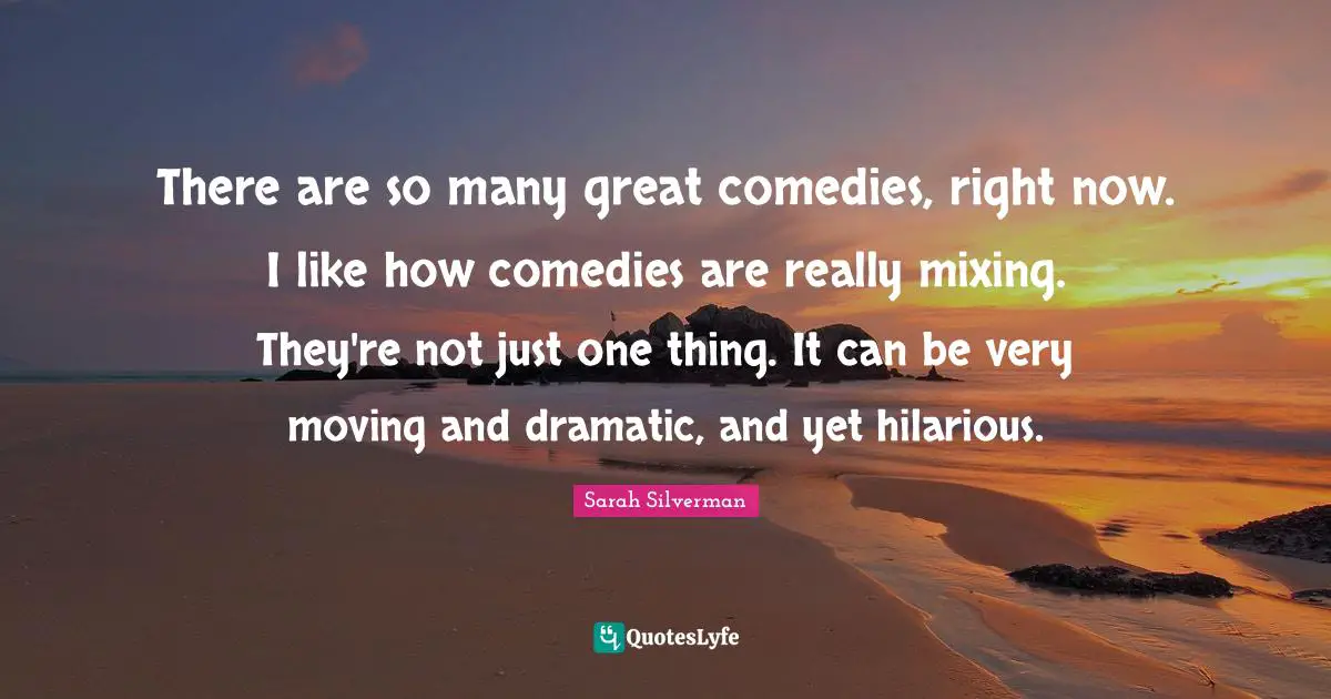 There are so many great comedies, right now. I like how comedies are really mixing. They're not just one thing. It can be very moving and dramatic, and yet hilarious.