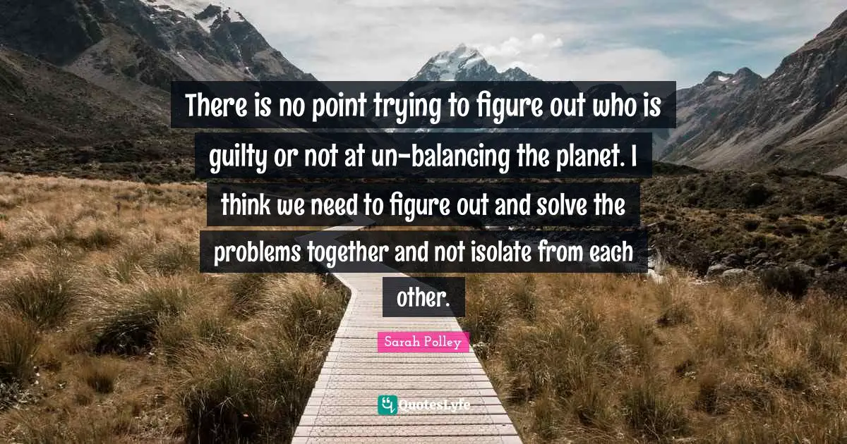 There is no point trying to figure out who is guilty or not at un-balancing the planet. I think we need to figure out and solve the problems together and not isolate from each other.