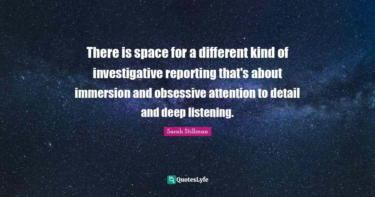 There is space for a different kind of investigative reporting that's about immersion and obsessive attention to detail and deep listening.