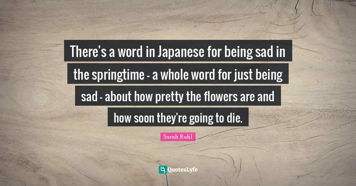 There's a word in Japanese for being sad in the springtime - a whole word for just being sad - about how pretty the flowers are and how soon they're going to die.