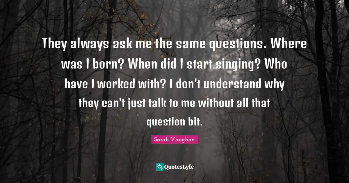 Sarah Vaughan Quotes: "They always ask me the same questions. Where was I born? When did I start singing? Who have I worked with? I don't understand why they can't just talk to me without all that question bit."