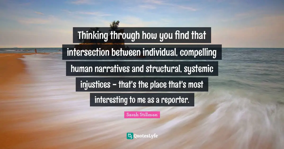 Thinking through how you find that intersection between individual, compelling human narratives and structural, systemic injustices - that's the place that's most interesting to me as a reporter.