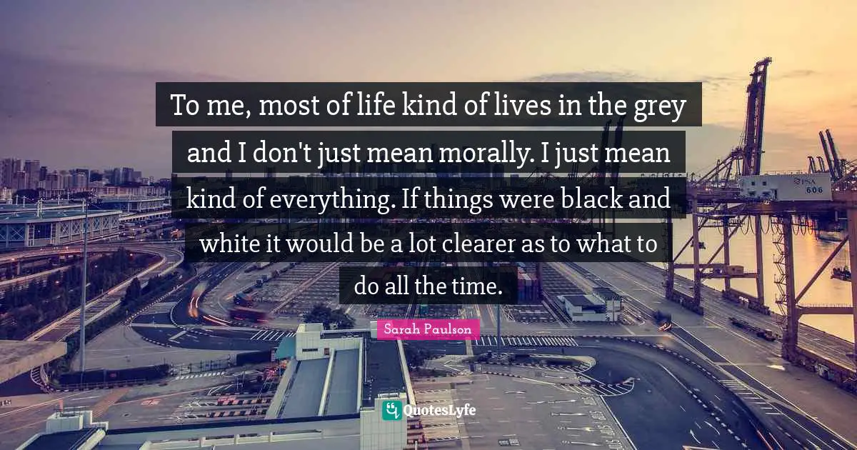To me, most of life kind of lives in the grey and I don't just mean morally. I just mean kind of everything. If things were black and white it would be a lot clearer as to what to do all the time.