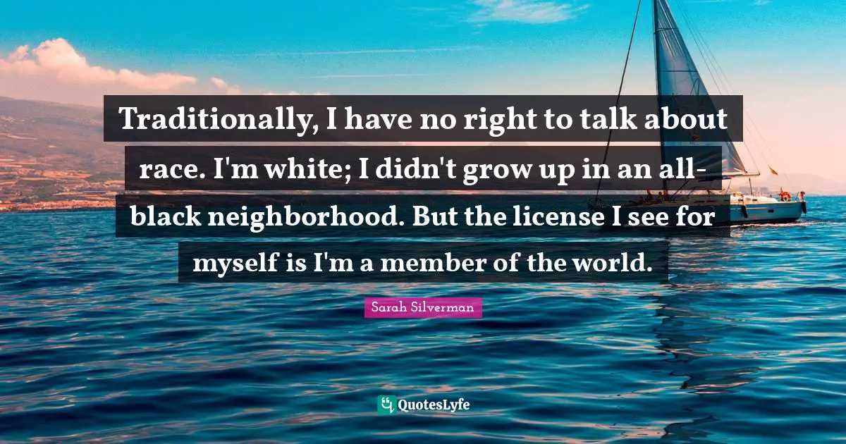 Traditionally, I have no right to talk about race. I'm white; I didn't grow up in an all-black neighborhood. But the license I see for myself is I'm a member of the world.