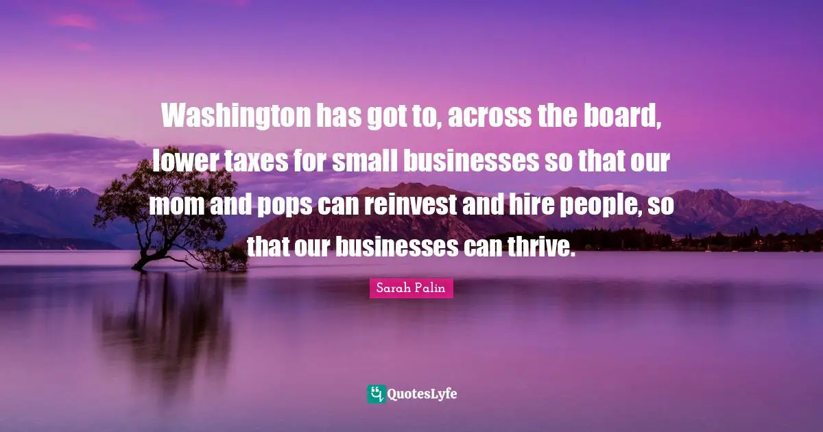 Washington has got to, across the board, lower taxes for small businesses so that our mom and pops can reinvest and hire people, so that our businesses can thrive.