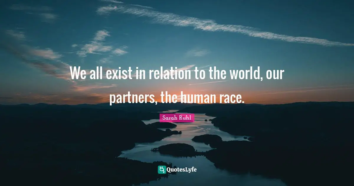 We all exist in relation to the world, our partners, the human race.