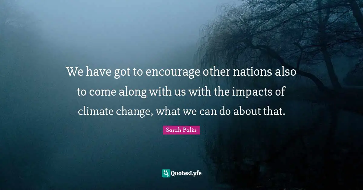 We have got to encourage other nations also to come along with us with the impacts of climate change, what we can do about that.