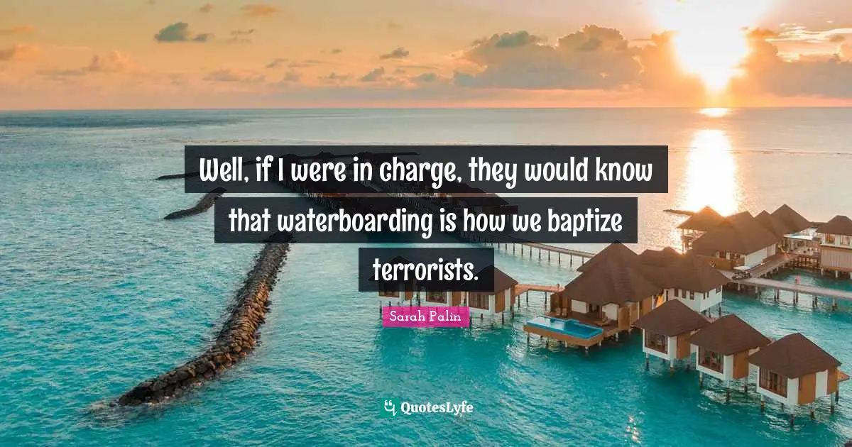 Well, if I were in charge, they would know that waterboarding is how we baptize terrorists.