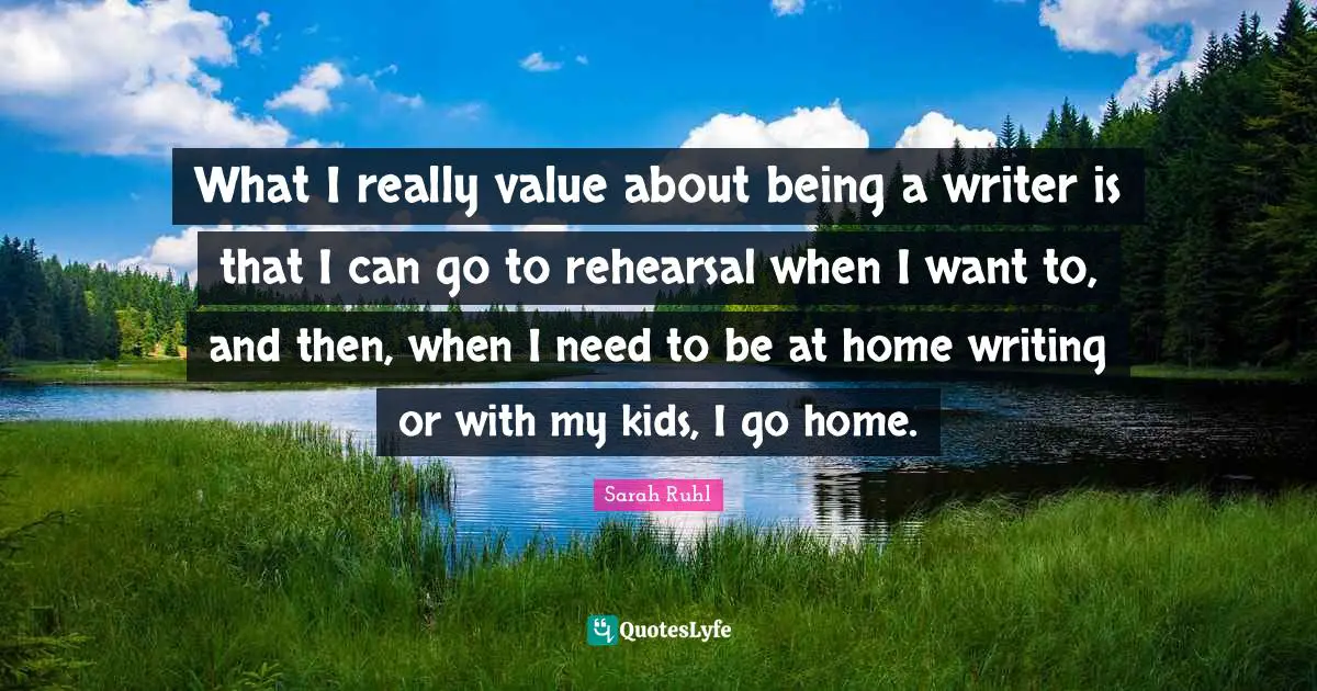 What I really value about being a writer is that I can go to rehearsal when I want to, and then, when I need to be at home writing or with my kids, I go home.