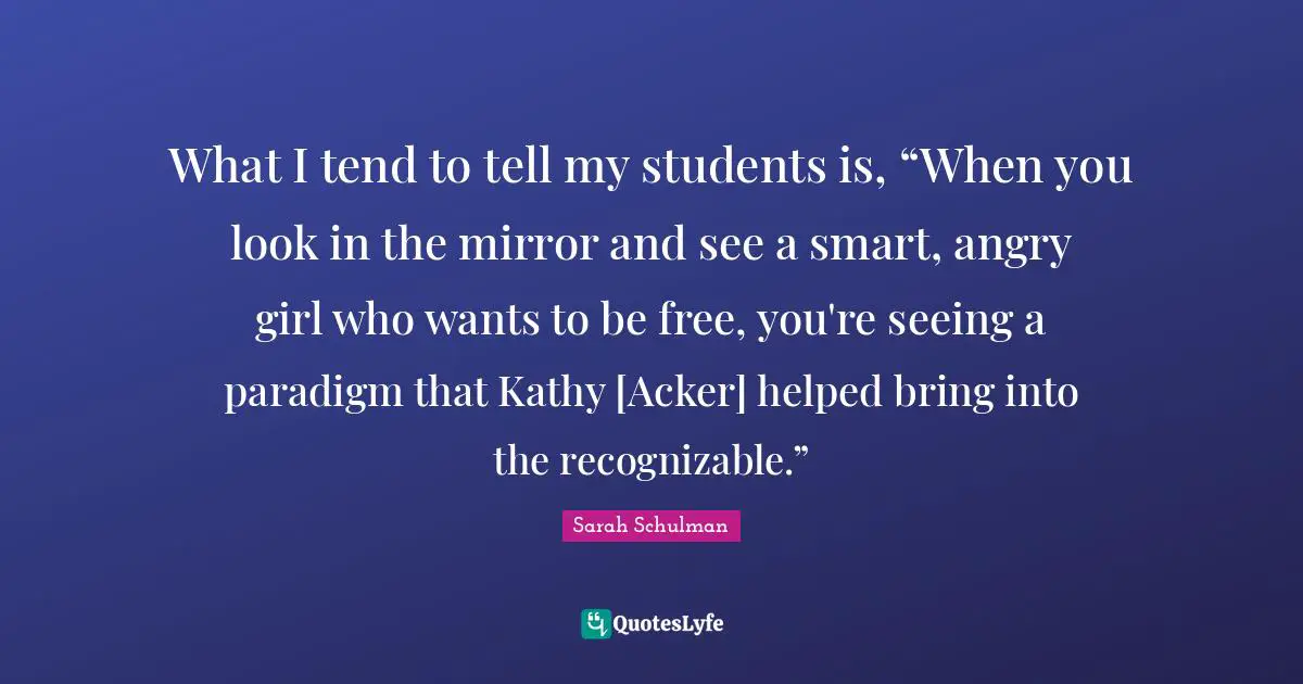 What I tend to tell my students is, “When you look in the mirror and see a smart, angry girl who wants to be free, you're seeing a paradigm that Kathy [Acker] helped bring into the recognizable.”