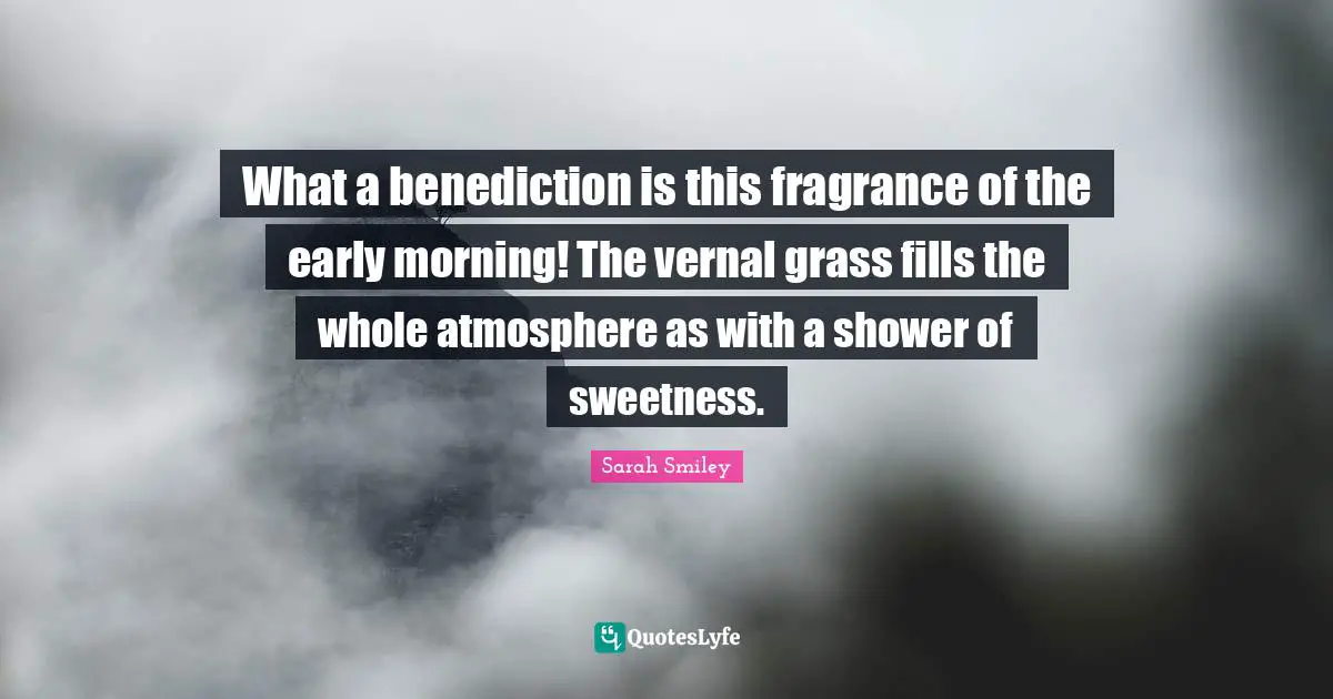 What a benediction is this fragrance of the early morning! The vernal grass fills the whole atmosphere as with a shower of sweetness.