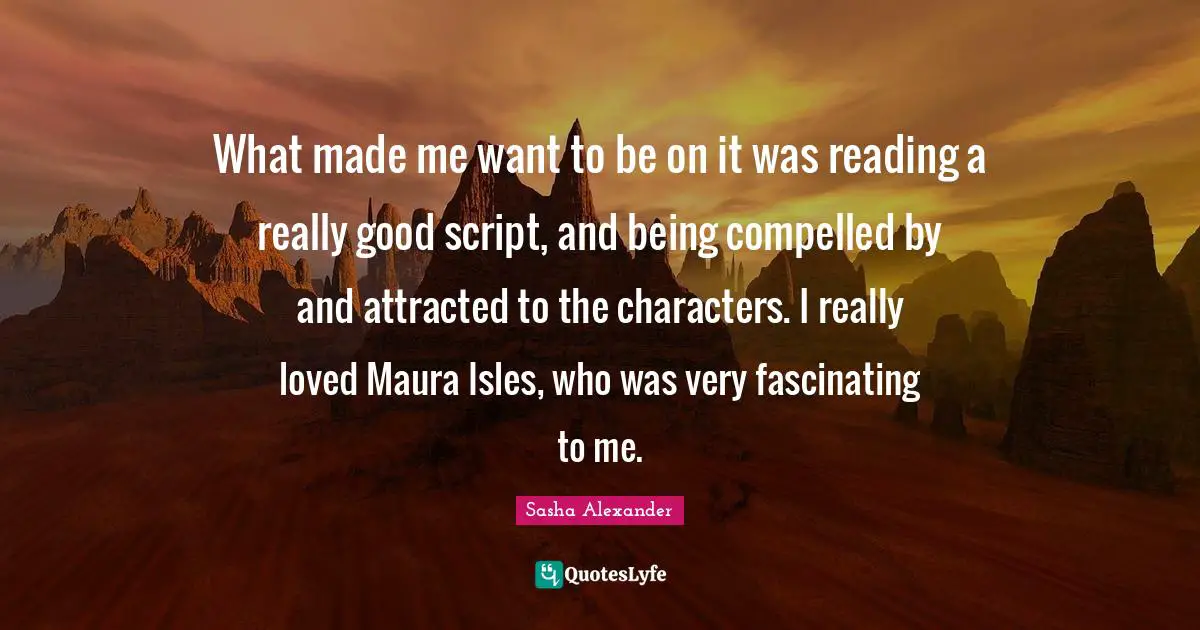 What made me want to be on it was reading a really good script, and being compelled by and attracted to the characters. I really loved Maura Isles, who was very fascinating to me.