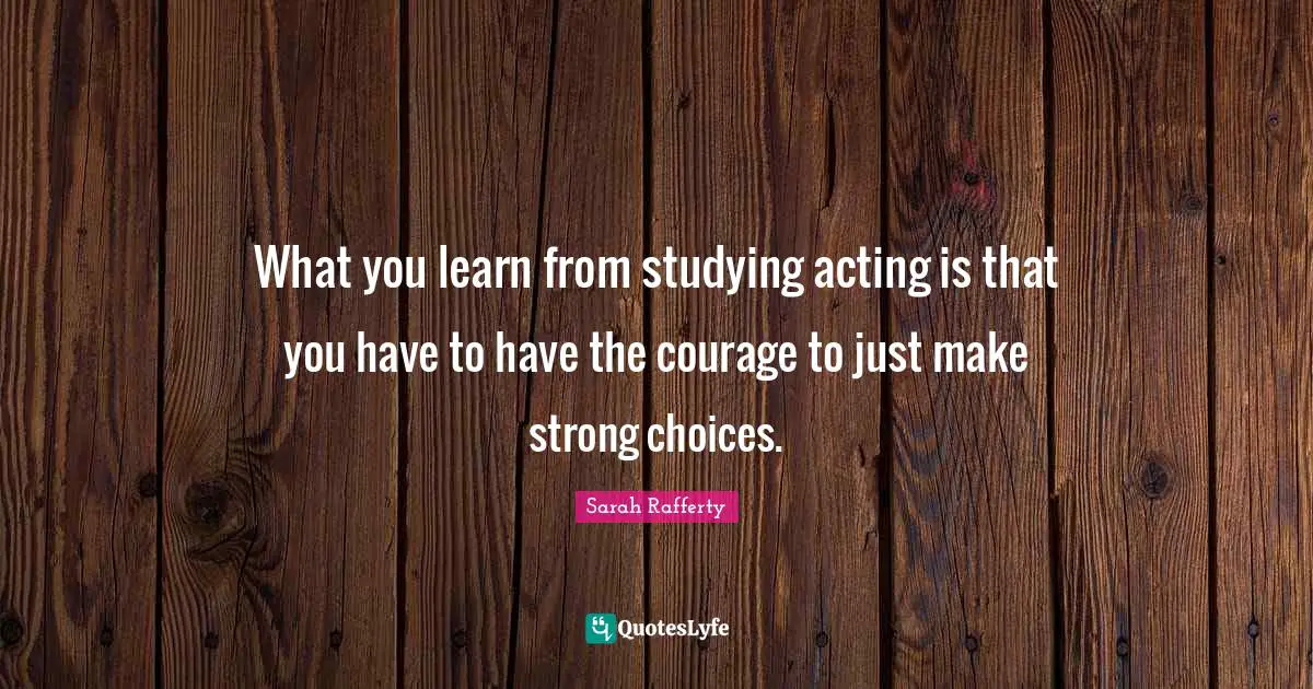 What you learn from studying acting is that you have to have the courage to just make strong choices.