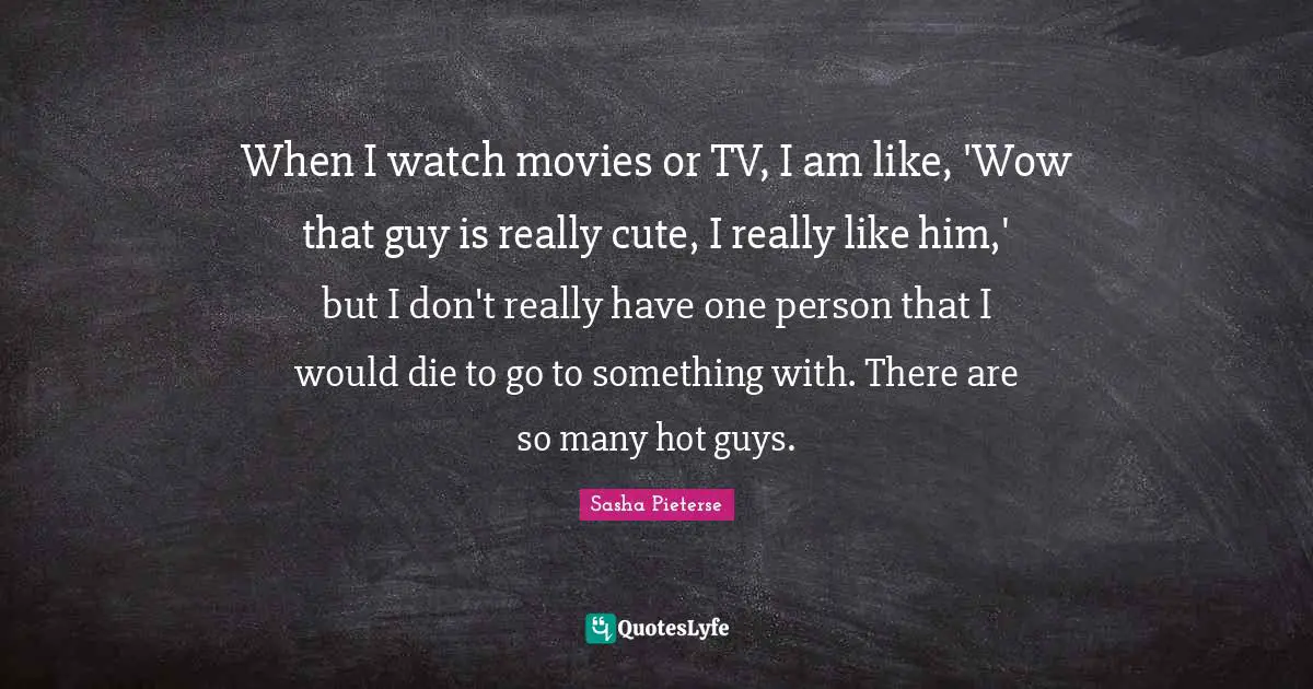 When I watch movies or TV, I am like, 'Wow that guy is really cute, I really like him,' but I don't really have one person that I would die to go to something with. There are so many hot guys.