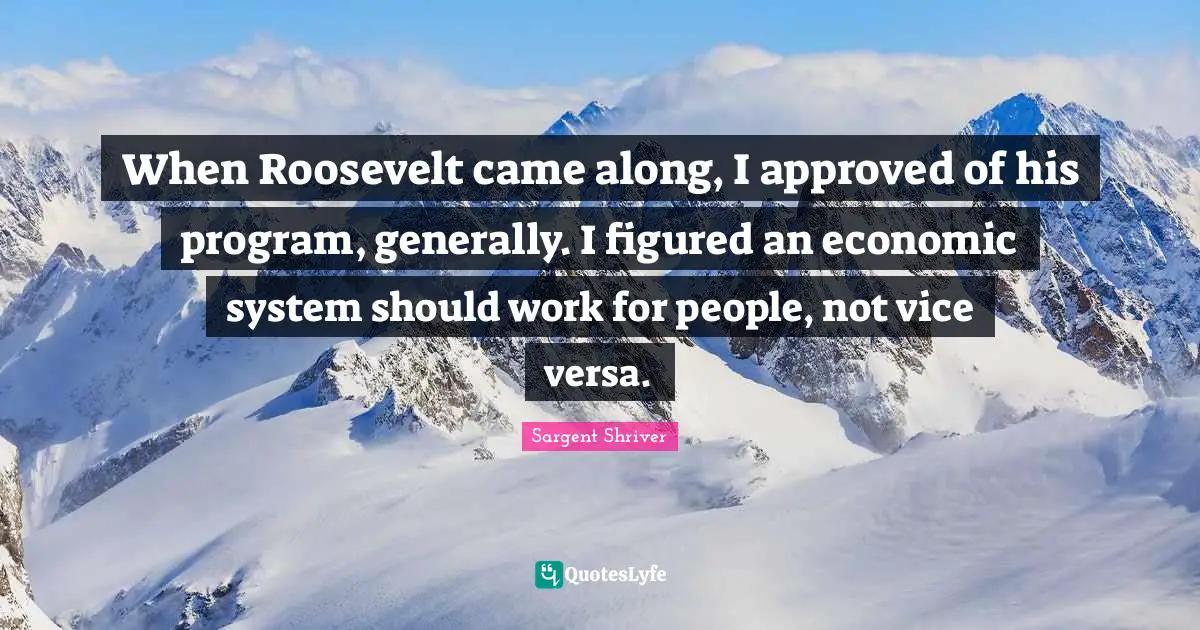 When Roosevelt came along, I approved of his program, generally. I figured an economic system should work for people, not vice versa.