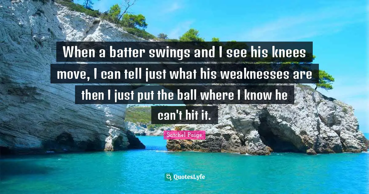 Satchel Paige Quotes: "When a batter swings and I see his knees move, I can tell just what his weaknesses are then I just put the ball where I know he can't hit it."