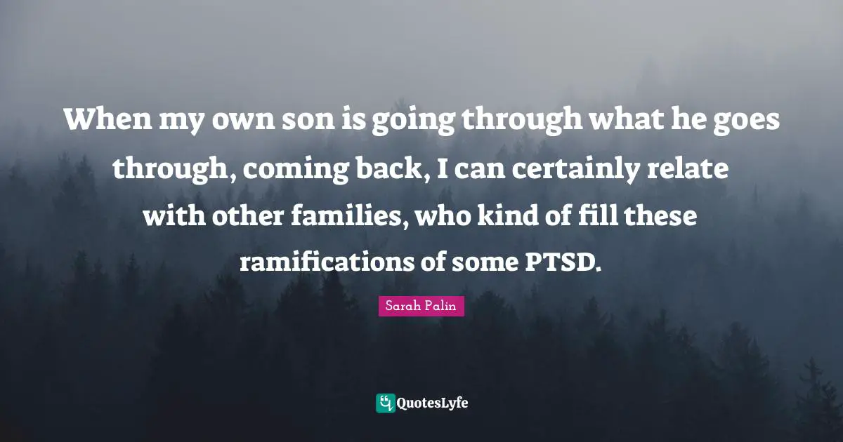 When my own son is going through what he goes through, coming back, I can certainly relate with other families, who kind of fill these ramifications of some PTSD.