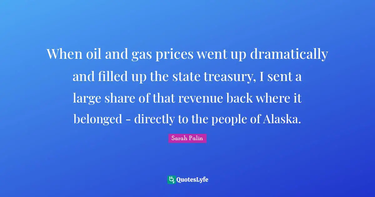 When oil and gas prices went up dramatically and filled up the state treasury, I sent a large share of that revenue back where it belonged - directly to the people of Alaska.