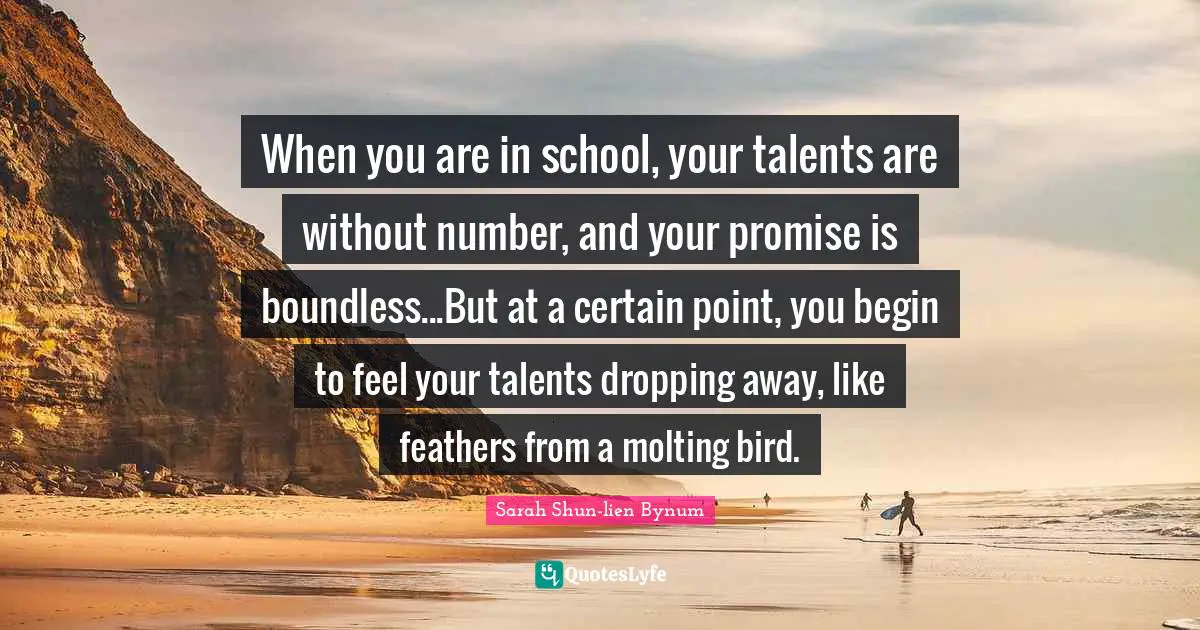 When you are in school, your talents are without number, and your promise is boundless...But at a certain point, you begin to feel your talents dropping away, like feathers from a molting bird.