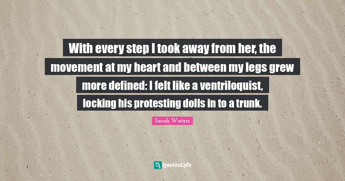 With every step I took away from her, the movement at my heart and between my legs grew more defined: I felt like a ventriloquist, locking his protesting dolls in to a trunk.