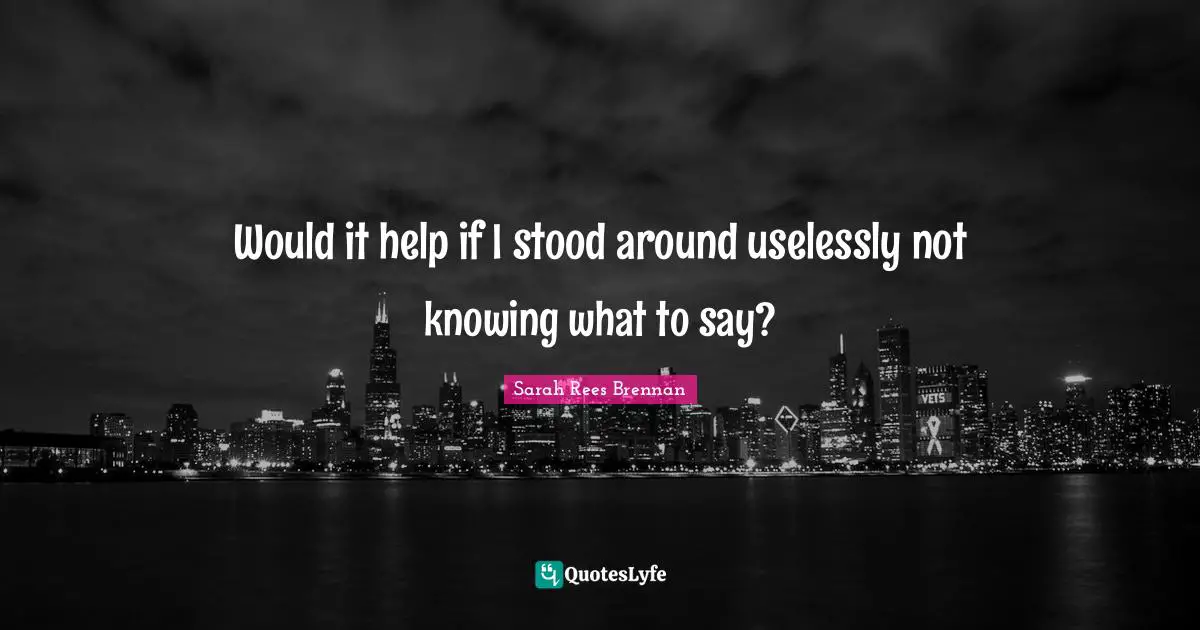 Would it help if I stood around uselessly not knowing what to say?