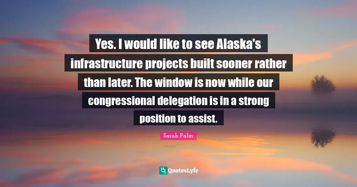 Yes. I would like to see Alaska's infrastructure projects built sooner rather than later. The window is now while our congressional delegation is in a strong position to assist.