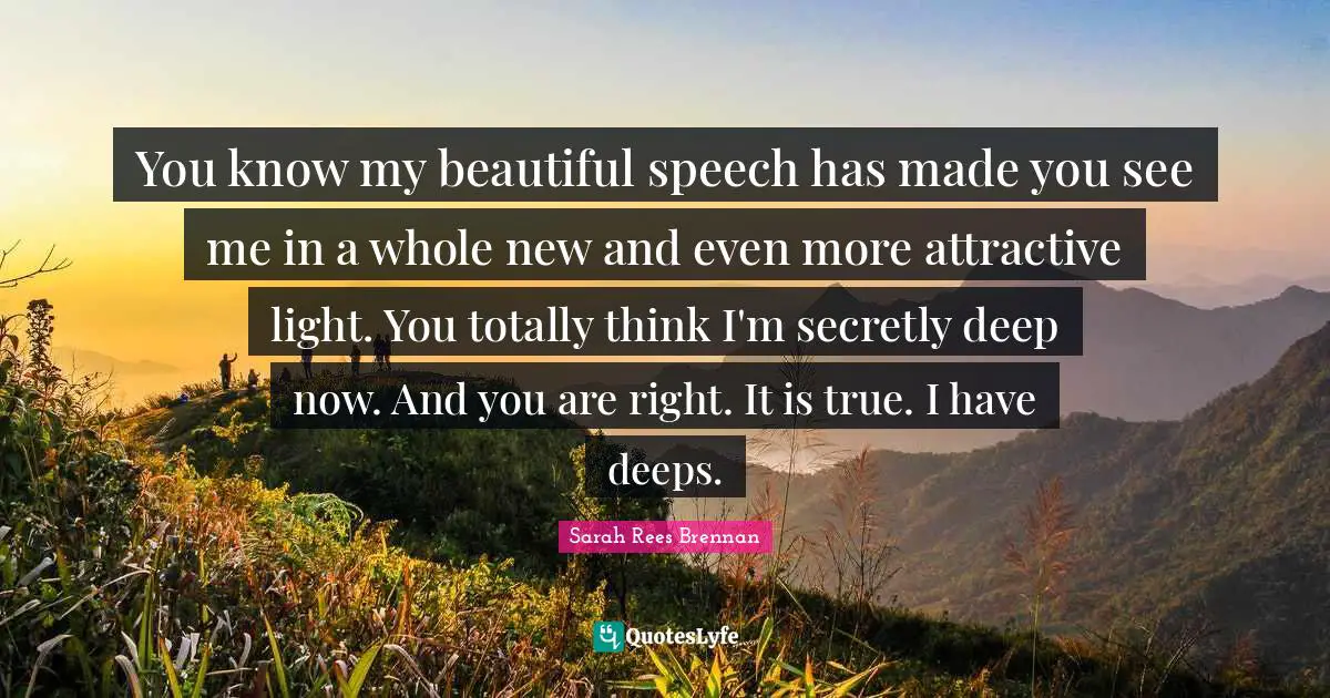 You know my beautiful speech has made you see me in a whole new and even more attractive light. You totally think I'm secretly deep now. And you are right. It is true. I have deeps.