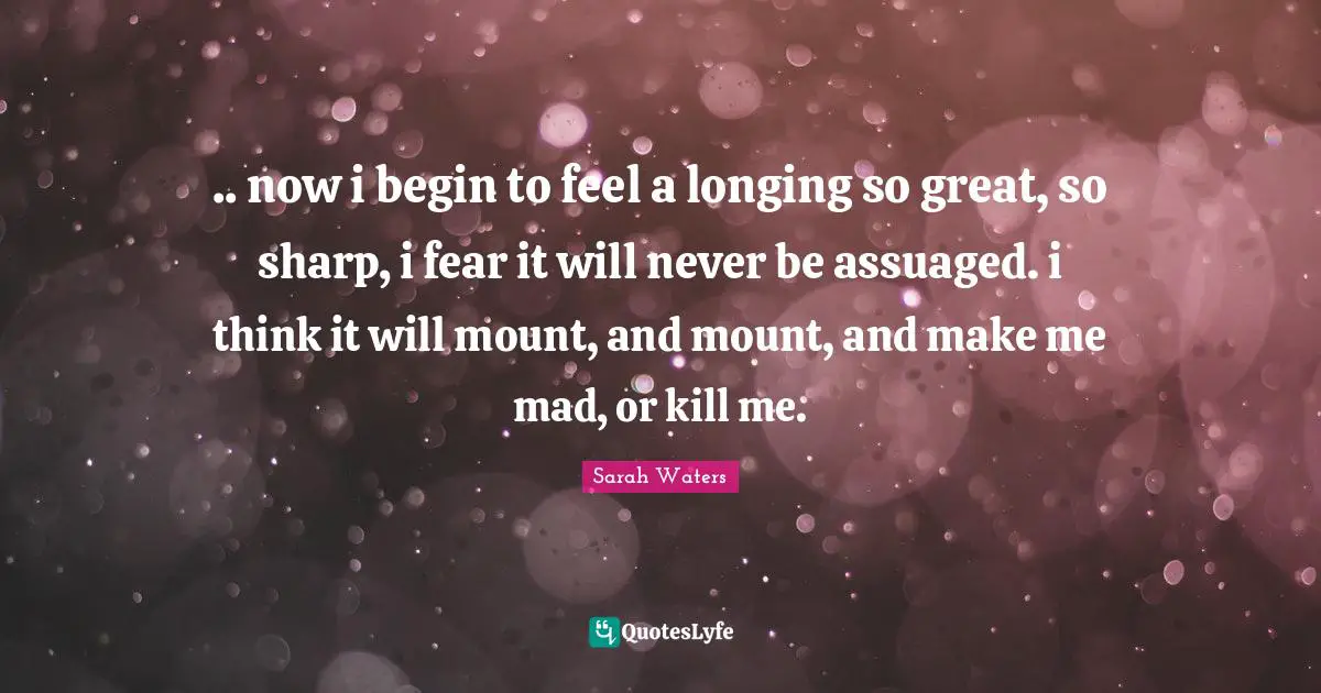 .. now i begin to feel a longing so great, so sharp, i fear it will never be assuaged. i think it will mount, and mount, and make me mad, or kill me.
